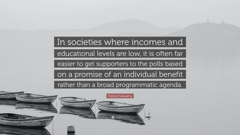 Francis Fukuyama Quote: “In societies where incomes and educational levels are low, it is often far easier to get supporters to the polls based on a promise of an individual benefit rather than a broad programmatic agenda.”