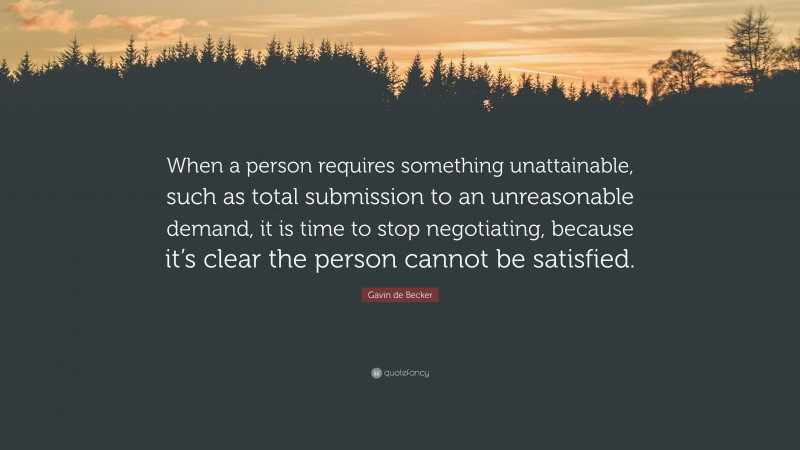 Gavin de Becker Quote: “When a person requires something unattainable, such as total submission to an unreasonable demand, it is time to stop negotiating, because it’s clear the person cannot be satisfied.”