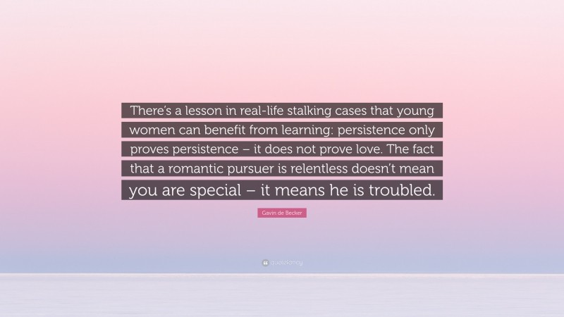Gavin de Becker Quote: “There’s a lesson in real-life stalking cases that young women can benefit from learning: persistence only proves persistence – it does not prove love. The fact that a romantic pursuer is relentless doesn’t mean you are special – it means he is troubled.”