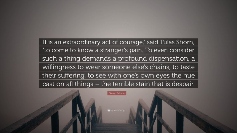 Steven Erikson Quote: “It is an extraordinary act of courage,’ said Tulas Shorn, ‘to come to know a stranger’s pain. To even consider such a thing demands a profound dispensation, a willingness to wear someone else’s chains, to taste their suffering, to see with one’s own eyes the hue cast on all things – the terrible stain that is despair.”