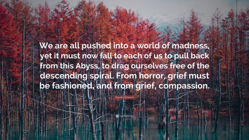 Steven Erikson Quote: “We are all pushed into a world of madness, yet it must now fall to each of us to pull back from this Abyss, to drag ourselves free of the descending spiral. From horror, grief must be fashioned, and from grief, compassion.”