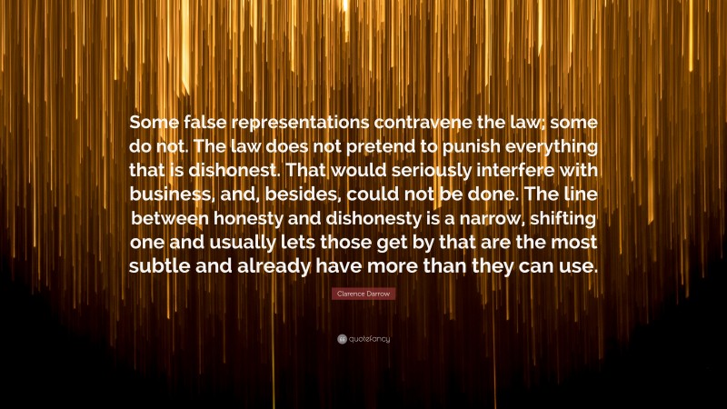 Clarence Darrow Quote: “Some false representations contravene the law; some do not. The law does not pretend to punish everything that is dishonest. That would seriously interfere with business, and, besides, could not be done. The line between honesty and dishonesty is a narrow, shifting one and usually lets those get by that are the most subtle and already have more than they can use.”
