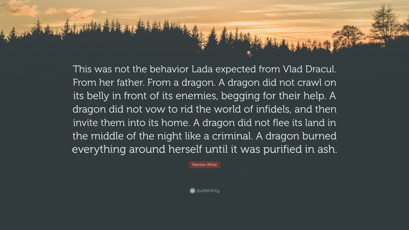 Kiersten White Quote: “This was not the behavior Lada expected from Vlad Dracul. From her father. From a dragon. A dragon did not crawl on its belly in front of its enemies, begging for their help. A dragon did not vow to rid the world of infidels, and then invite them into its home. A dragon did not flee its land in the middle of the night like a criminal. A dragon burned everything around herself until it was purified in ash.”