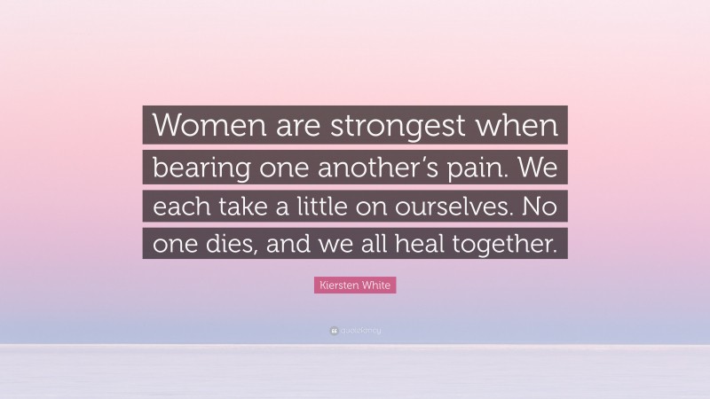 Kiersten White Quote: “Women are strongest when bearing one another’s pain. We each take a little on ourselves. No one dies, and we all heal together.”