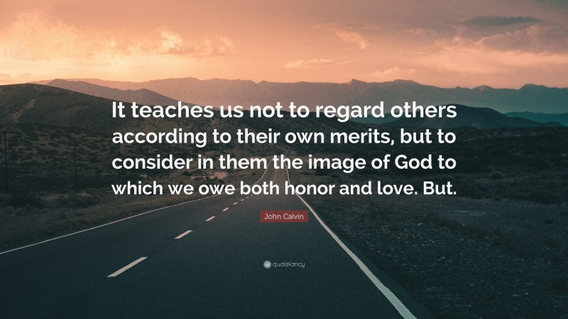 John Calvin Quote: “It teaches us not to regard others according to their own merits, but to consider in them the image of God to which we owe both honor and love. But.”