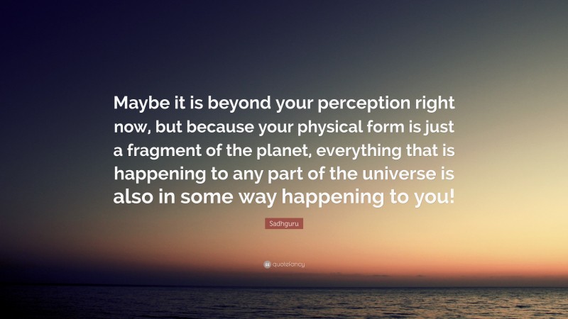 Sadhguru Quote: “Maybe it is beyond your perception right now, but because your physical form is just a fragment of the planet, everything that is happening to any part of the universe is also in some way happening to you!”