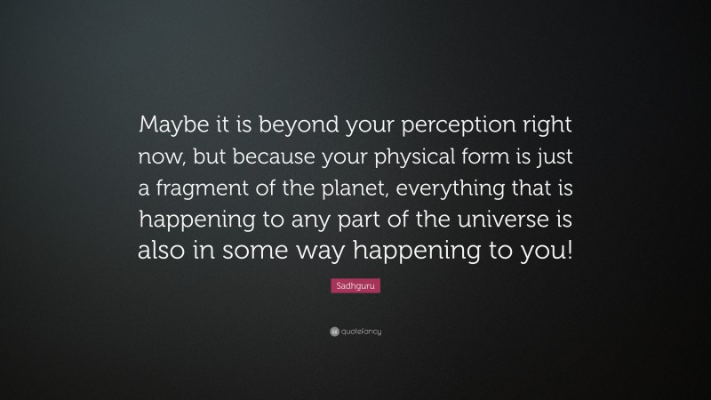 Sadhguru Quote: “Maybe it is beyond your perception right now, but because your physical form is just a fragment of the planet, everything that is happening to any part of the universe is also in some way happening to you!”