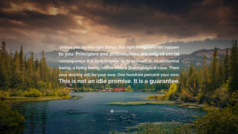 Sadhguru Quote: “Unless you do the right things, the right things will not happen to you. Principles and philosophies are only of social consequence. It is time to wake up to yourself as an existential being, a living being, rather than a psychological case. Then your destiny will be your own. One hundred percent your own. This is not an idle promise. It is a guarantee.”