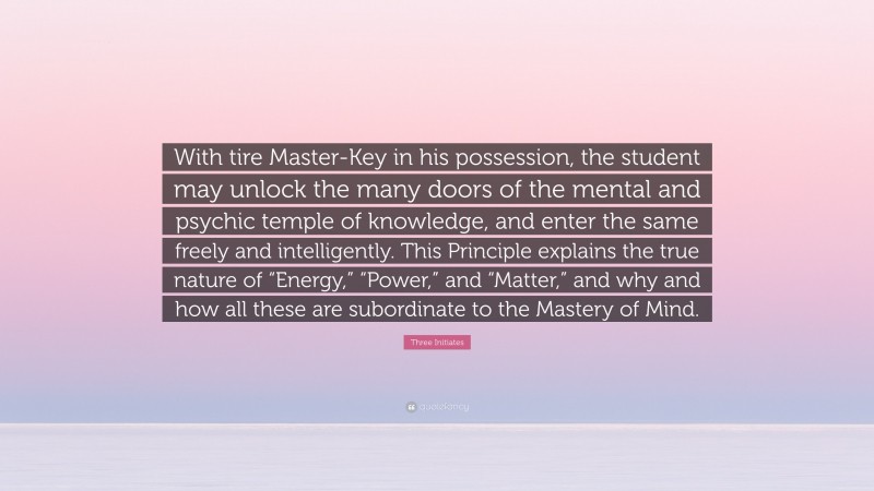 Three Initiates Quote: “With tire Master-Key in his possession, the student may unlock the many doors of the mental and psychic temple of knowledge, and enter the same freely and intelligently. This Principle explains the true nature of “Energy,” “Power,” and “Matter,” and why and how all these are subordinate to the Mastery of Mind.”