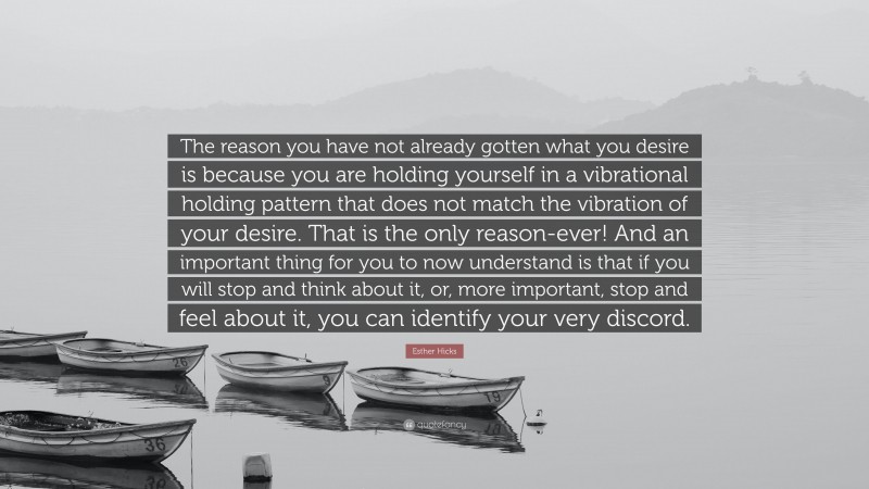 Esther Hicks Quote: “The reason you have not already gotten what you desire is because you are holding yourself in a vibrational holding pattern that does not match the vibration of your desire. That is the only reason-ever! And an important thing for you to now understand is that if you will stop and think about it, or, more important, stop and feel about it, you can identify your very discord.”