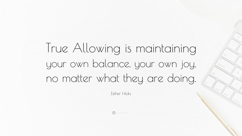 Esther Hicks Quote: “True Allowing is maintaining your own balance, your own joy, no matter what they are doing.”