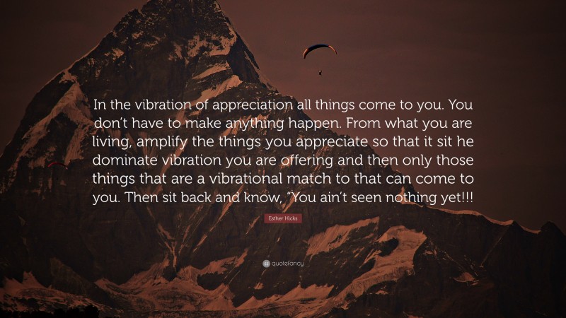 Esther Hicks Quote: “In the vibration of appreciation all things come to you. You don’t have to make anything happen. From what you are living, amplify the things you appreciate so that it sit he dominate vibration you are offering and then only those things that are a vibrational match to that can come to you. Then sit back and know, “You ain’t seen nothing yet!!!”