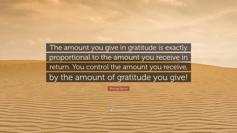 Rhonda Byrne Quote: “The amount you give in gratitude is exactly proportional to the amount you receive in return. You control the amount you receive, by the amount of gratitude you give!”