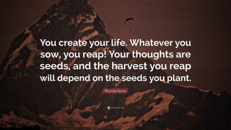 Rhonda Byrne Quote: “You create your life. Whatever you sow, you reap! Your thoughts are seeds, and the harvest you reap will depend on the seeds you plant.”