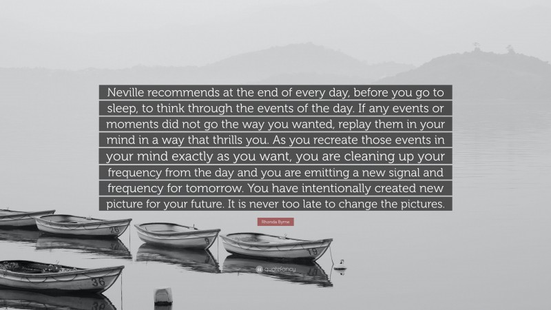 Rhonda Byrne Quote: “Neville recommends at the end of every day, before you go to sleep, to think through the events of the day. If any events or moments did not go the way you wanted, replay them in your mind in a way that thrills you. As you recreate those events in your mind exactly as you want, you are cleaning up your frequency from the day and you are emitting a new signal and frequency for tomorrow. You have intentionally created new picture for your future. It is never too late to change the pictures.”