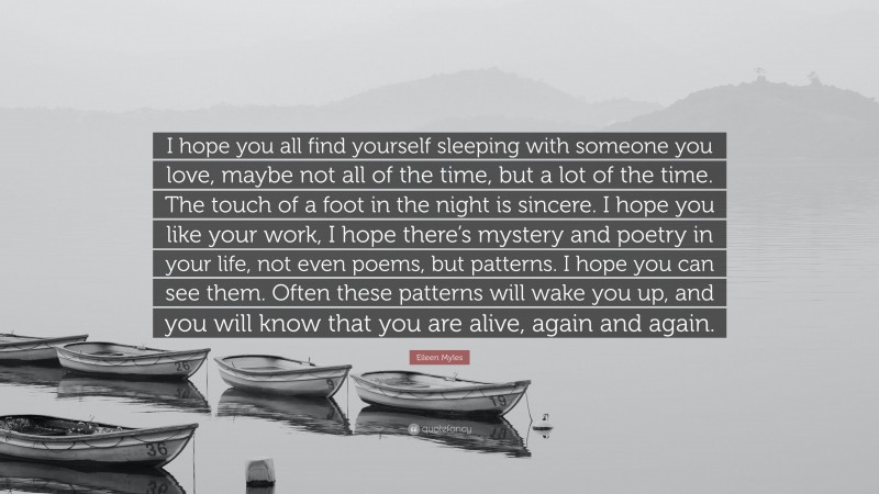 Eileen Myles Quote: “I hope you all find yourself sleeping with someone you love, maybe not all of the time, but a lot of the time. The touch of a foot in the night is sincere. I hope you like your work, I hope there’s mystery and poetry in your life, not even poems, but patterns. I hope you can see them. Often these patterns will wake you up, and you will know that you are alive, again and again.”
