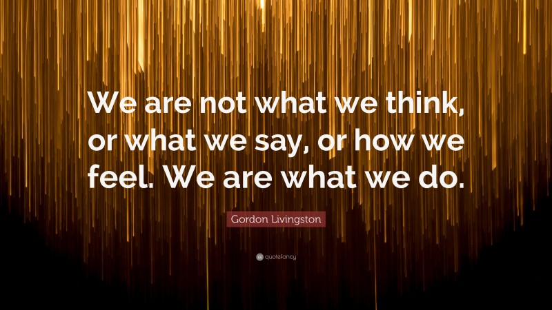 Gordon Livingston Quote: “We are not what we think, or what we say, or how we feel. We are what we do.”