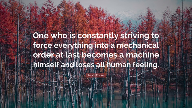 Rudolf Rocker Quote: “One who is constantly striving to force everything into a mechanical order at last becomes a machine himself and loses all human feeling.”
