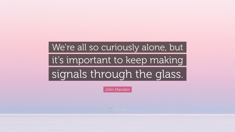 John Marsden Quote: “We’re all so curiously alone, but it’s important to keep making signals through the glass.”