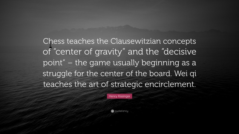Henry Kissinger Quote: “Chess teaches the Clausewitzian concepts of “center of gravity” and the “decisive point” – the game usually beginning as a struggle for the center of the board. Wei qi teaches the art of strategic encirclement.”