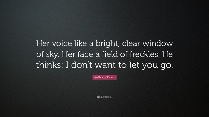 Anthony Doerr Quote: “Her voice like a bright, clear window of sky. Her face a field of freckles. He thinks: I don’t want to let you go.”