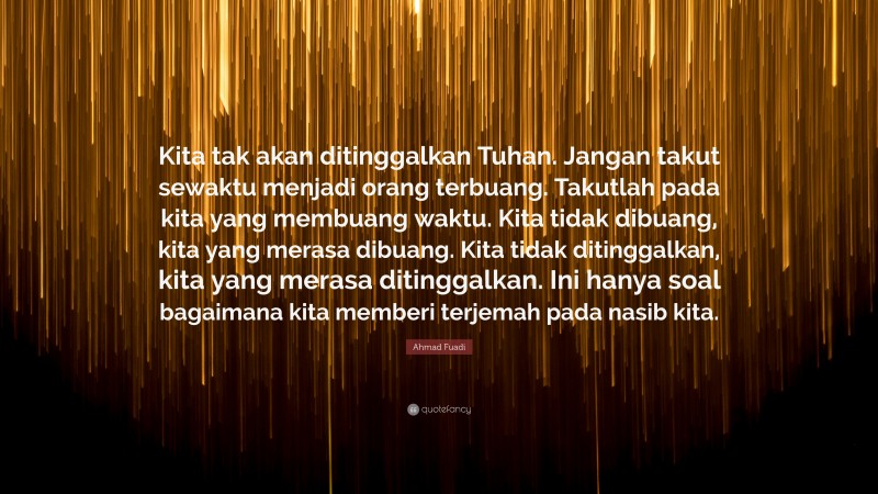 Ahmad Fuadi Quote: “Kita tak akan ditinggalkan Tuhan. Jangan takut sewaktu menjadi orang terbuang. Takutlah pada kita yang membuang waktu. Kita tidak dibuang, kita yang merasa dibuang. Kita tidak ditinggalkan, kita yang merasa ditinggalkan. Ini hanya soal bagaimana kita memberi terjemah pada nasib kita.”