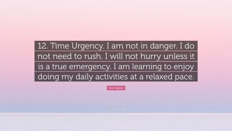 Pete Walker Quote: “12. Time Urgency. I am not in danger. I do not need to rush. I will not hurry unless it is a true emergency. I am learning to enjoy doing my daily activities at a relaxed pace.”
