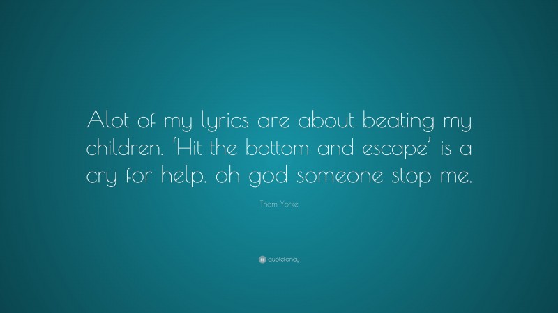 Thom Yorke Quote: “Alot of my lyrics are about beating my children. ‘Hit the bottom and escape’ is a cry for help. oh god someone stop me.”