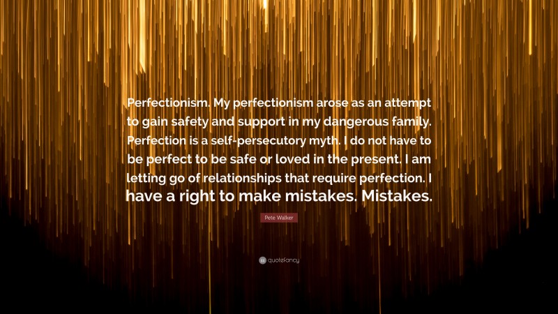 Pete Walker Quote: “Perfectionism. My perfectionism arose as an attempt to gain safety and support in my dangerous family. Perfection is a self-persecutory myth. I do not have to be perfect to be safe or loved in the present. I am letting go of relationships that require perfection. I have a right to make mistakes. Mistakes.”