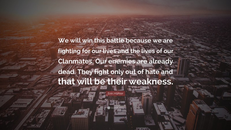 Erin Hunter Quote: “We will win this battle because we are fighting for our lives and the lives of our Clanmates. Our enemies are already dead. They fight only out of hate and that will be their weakness.”