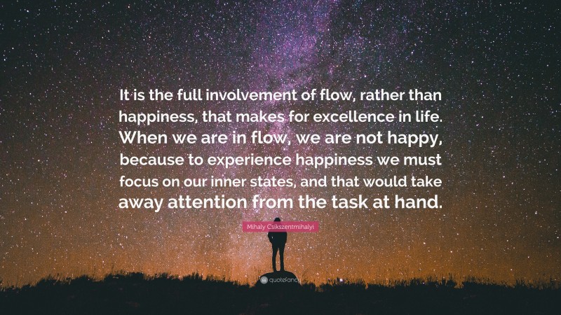 Mihaly Csikszentmihalyi Quote: “It is the full involvement of flow, rather than happiness, that makes for excellence in life. When we are in flow, we are not happy, because to experience happiness we must focus on our inner states, and that would take away attention from the task at hand.”