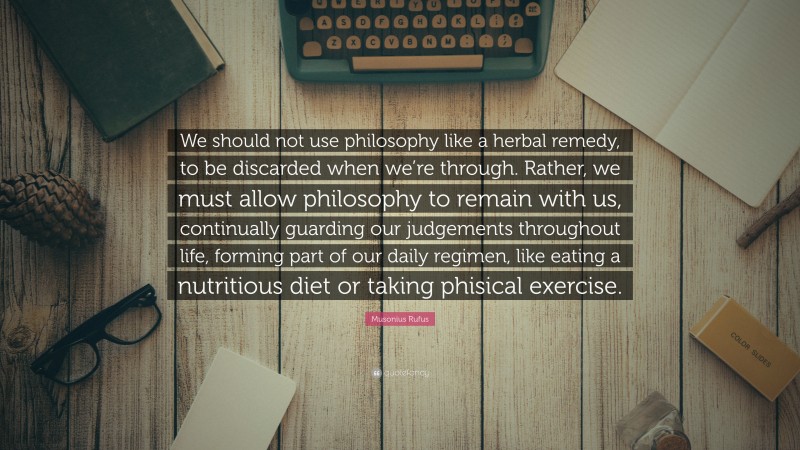 Musonius Rufus Quote: “We should not use philosophy like a herbal remedy, to be discarded when we’re through. Rather, we must allow philosophy to remain with us, continually guarding our judgements throughout life, forming part of our daily regimen, like eating a nutritious diet or taking phisical exercise.”