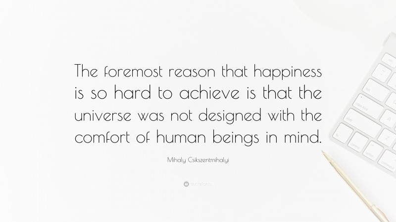 Mihaly Csikszentmihalyi Quote: “The foremost reason that happiness is so hard to achieve is that the universe was not designed with the comfort of human beings in mind.”