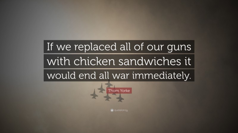 Thom Yorke Quote: “If we replaced all of our guns with chicken sandwiches it would end all war immediately.”
