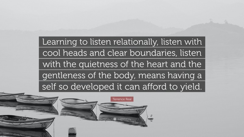 Terrence Real Quote: “Learning to listen relationally, listen with cool heads and clear boundaries, listen with the quietness of the heart and the gentleness of the body, means having a self so developed it can afford to yield.”