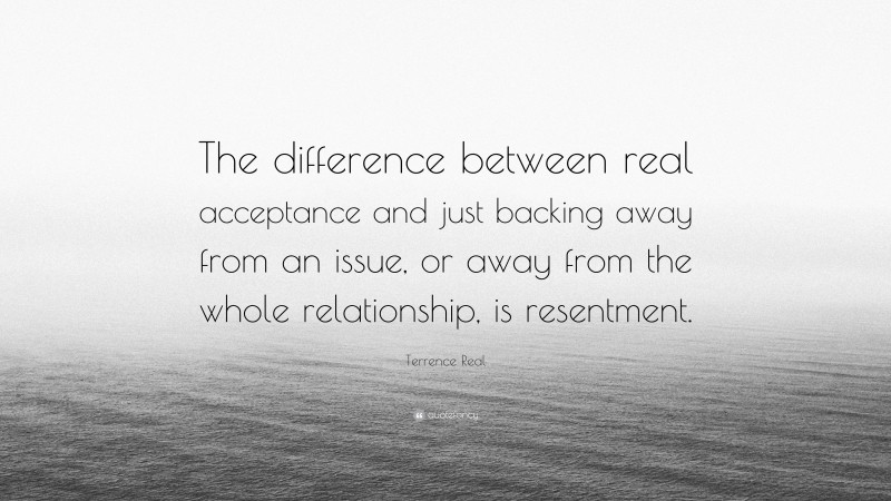 Terrence Real Quote: “The difference between real acceptance and just backing away from an issue, or away from the whole relationship, is resentment.”