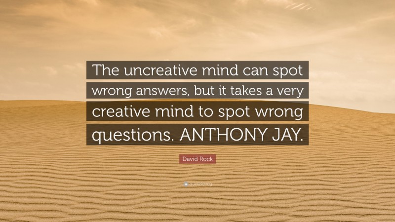 David Rock Quote: “The uncreative mind can spot wrong answers, but it takes a very creative mind to spot wrong questions. ANTHONY JAY.”