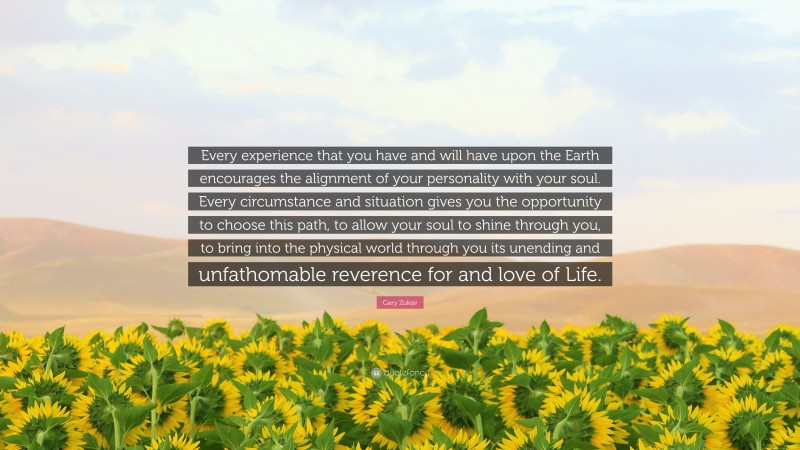 Gary Zukav Quote: “Every experience that you have and will have upon the Earth encourages the alignment of your personality with your soul. Every circumstance and situation gives you the opportunity to choose this path, to allow your soul to shine through you, to bring into the physical world through you its unending and unfathomable reverence for and love of Life.”