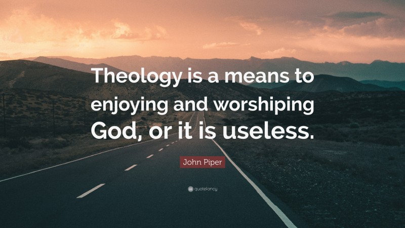 John Piper Quote: “Theology is a means to enjoying and worshiping God, or it is useless.”