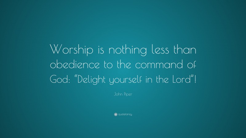 John Piper Quote: “Worship is nothing less than obedience to the command of God: “Delight yourself in the Lord”!”