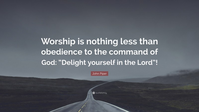 John Piper Quote: “Worship is nothing less than obedience to the command of God: “Delight yourself in the Lord”!”