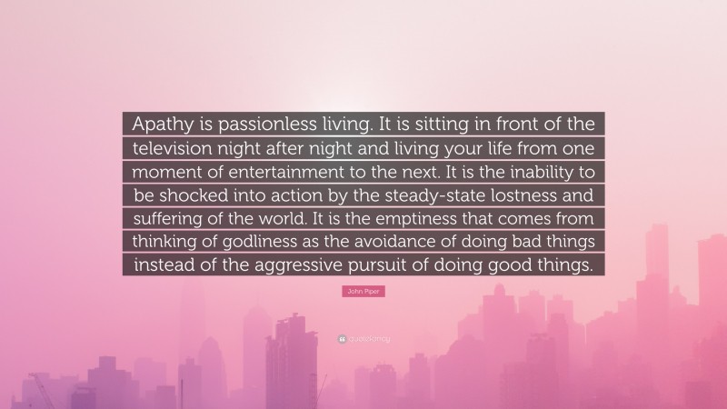 John Piper Quote: “Apathy is passionless living. It is sitting in front of the television night after night and living your life from one moment of entertainment to the next. It is the inability to be shocked into action by the steady-state lostness and suffering of the world. It is the emptiness that comes from thinking of godliness as the avoidance of doing bad things instead of the aggressive pursuit of doing good things.”