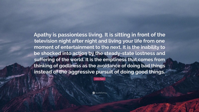 John Piper Quote: “Apathy is passionless living. It is sitting in front of the television night after night and living your life from one moment of entertainment to the next. It is the inability to be shocked into action by the steady-state lostness and suffering of the world. It is the emptiness that comes from thinking of godliness as the avoidance of doing bad things instead of the aggressive pursuit of doing good things.”