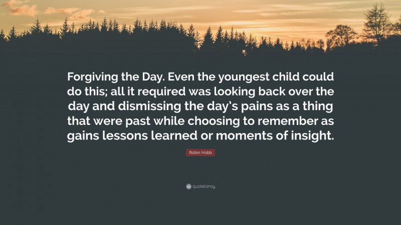 Robin Hobb Quote: “Forgiving the Day. Even the youngest child could do this; all it required was looking back over the day and dismissing the day’s pains as a thing that were past while choosing to remember as gains lessons learned or moments of insight.”