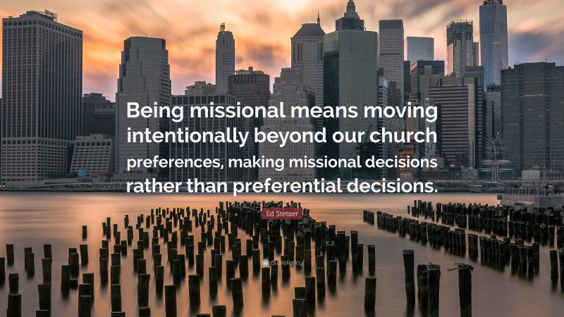 Ed Stetzer Quote: “Being missional means moving intentionally beyond our church preferences, making missional decisions rather than preferential decisions.”