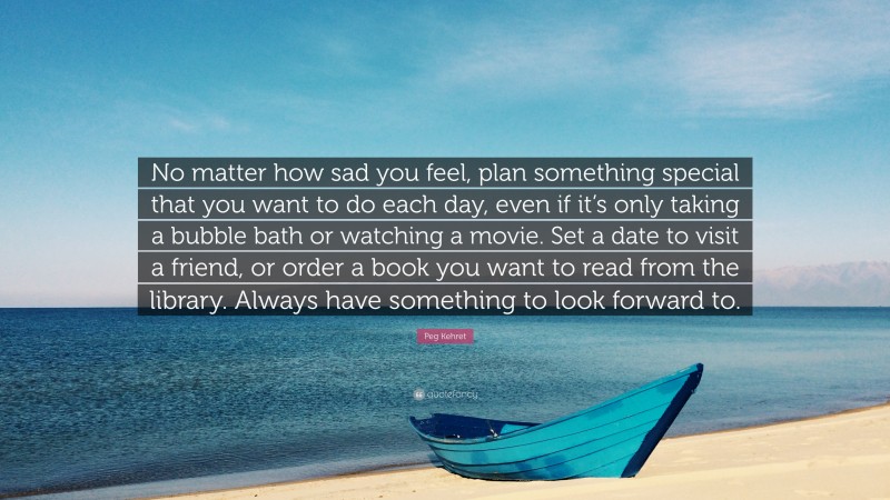 Peg Kehret Quote: “No matter how sad you feel, plan something special that you want to do each day, even if it’s only taking a bubble bath or watching a movie. Set a date to visit a friend, or order a book you want to read from the library. Always have something to look forward to.”