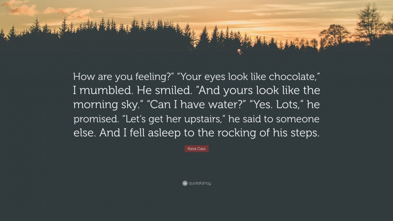 Kiera Cass Quote: “How are you feeling?” “Your eyes look like chocolate,” I mumbled. He smiled. “And yours look like the morning sky.” “Can I have water?” “Yes. Lots,” he promised. “Let’s get her upstairs,” he said to someone else. And I fell asleep to the rocking of his steps.”