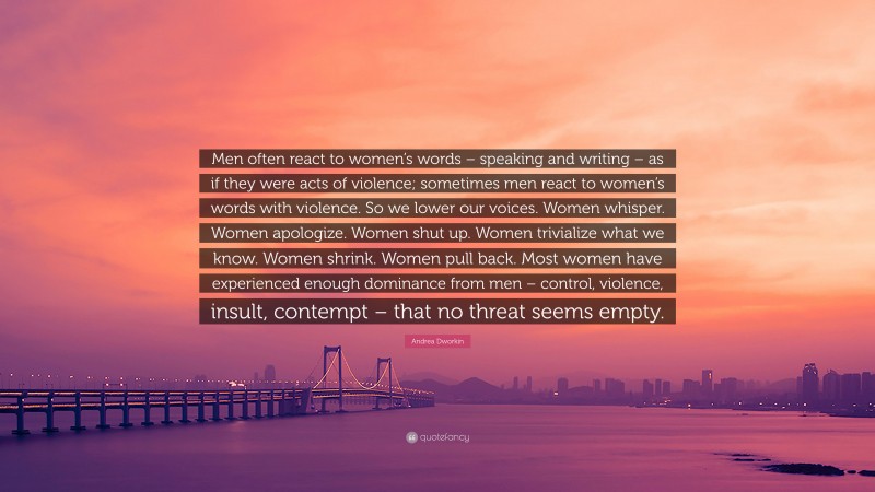 Andrea Dworkin Quote: “Men often react to women’s words – speaking and writing – as if they were acts of violence; sometimes men react to women’s words with violence. So we lower our voices. Women whisper. Women apologize. Women shut up. Women trivialize what we know. Women shrink. Women pull back. Most women have experienced enough dominance from men – control, violence, insult, contempt – that no threat seems empty.”