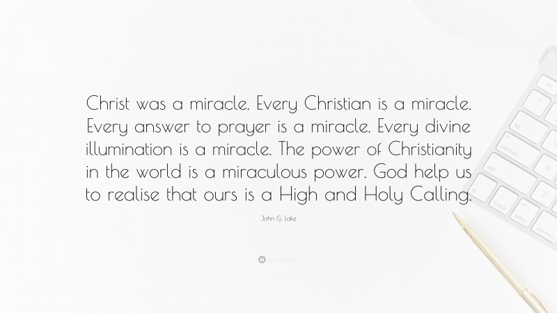 John G. Lake Quote: “Christ was a miracle. Every Christian is a miracle. Every answer to prayer is a miracle. Every divine illumination is a miracle. The power of Christianity in the world is a miraculous power. God help us to realise that ours is a High and Holy Calling.”