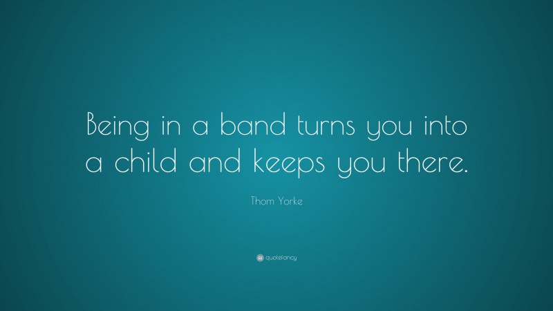 Thom Yorke Quote: “Being in a band turns you into a child and keeps you there.”